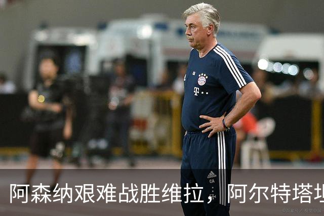 阿森纳艰难战胜维拉，阿尔特塔坦言能赢克星埃梅里已经知足常乐！